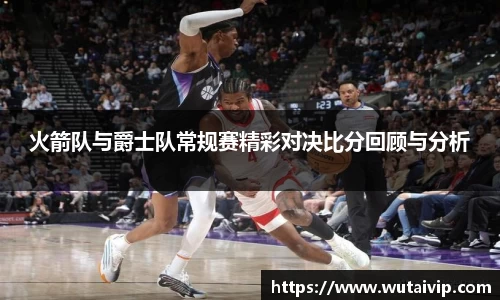 火箭队与爵士队常规赛精彩对决比分回顾与分析