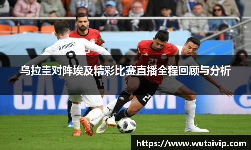 乌拉圭对阵埃及精彩比赛直播全程回顾与分析